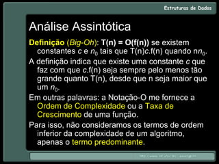 Análise Assintótica
Definição (Big-Oh): T(n) = O(f(n)) se existem
constantes c e n0 tais que T(n)c.f(n) quando nn0.
A definição indica que existe uma constante c que
faz com que c.f(n) seja sempre pelo menos tão
grande quanto T(n), desde que n seja maior que
um n0.
Em outras palavras: a Notação-O me fornece a
Ordem de Complexidade ou a Taxa de
Crescimento de uma função.
Para isso, não consideramos os termos de ordem
inferior da complexidade de um algoritmo,
apenas o termo predominante.
 