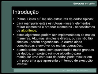 Introdução
• Pilhas, Listas e Filas são estruturas de dados típicas;
• para manipular estas estruturas - inserir elementos,
retirar elementos e ordenar elementos - necessitamos
de algoritmos;
• estes algoritmos podem ser implementados de muitas
maneiras. Algumas simples e diretas, outras não tão
simples - porém engenhosas - e outras ainda
complicadas e envolvendo muitas operações;
• quando trabalhamos com quantidades muito grandes
de dados, um projeto ruim de algoritmo para
manipular uma estrutura de dados pode resultar em
um programa que apresenta um tempo de execução
inviável.
 