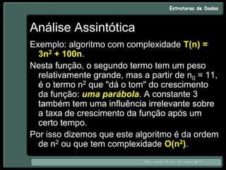 Análise Assintótica
Exemplo: algoritmo com complexidade T(n) =
3n2 + 100n.
Nesta função, o segundo termo tem um peso
relativamente grande, mas a partir de n0 = 11,
é o termo n2 que "dá o tom" do crescimento
da função: uma parábola. A constante 3
também tem uma influência irrelevante sobre
a taxa de crescimento da função após um
certo tempo.
Por isso dizemos que este algoritmo é da ordem
de n2 ou que tem complexidade O(n2).
 