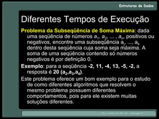 Diferentes Tempos de Execução
Problema da Subseqüência de Soma Máxima: dada
uma seqüência de números a1, a2, ... , an, positivos ou
negativos, encontre uma subseqüência aj, ..., ak
dentro desta seqüência cuja soma seja máxima. A
soma de uma seqüência contendo só números
negativos é por definição 0.
Exemplo: para a seqüência -2, 11, -4, 13, -5, -2, a
resposta é 20 (a2,a3,a4).
Este problema oferece um bom exemplo para o estudo
de como diferentes algoritmos que resolvem o
mesmo problema possuem diferentes
comportamentos, pois para ele existem muitas
soluções diferentes.
 