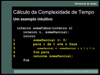 Cálculo da Complexidade de Tempo
Um exemplo intuitivo
inteiro somaCubos(inteiro n)
inteiro i, somaParcial;
início
1 somaParcial <- 0;
2 para i de 1 até n faça
3 somaParcial <- somaParcial + i * i * i;
4 fim para
5 retorne somaParcial;
fim
 