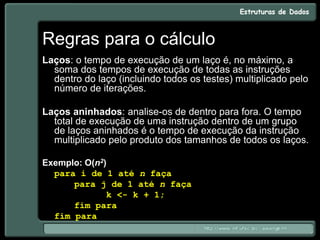 Regras para o cálculo
Laços: o tempo de execução de um laço é, no máximo, a
soma dos tempos de execução de todas as instruções
dentro do laço (incluindo todos os testes) multiplicado pelo
número de iterações.
Laços aninhados: analise-os de dentro para fora. O tempo
total de execução de uma instrução dentro de um grupo
de laços aninhados é o tempo de execução da instrução
multiplicado pelo produto dos tamanhos de todos os laços.
Exemplo: O(n2)
para i de 1 até n faça
para j de 1 até n faça
k <- k + 1;
fim para
fim para
 