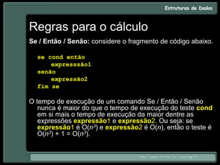 Regras para o cálculo
Se / Então / Senão: considere o fragmento de código abaixo.
se cond então
expresssão1
senão
expressão2
fim se
O tempo de execução de um comando Se / Então / Senão
nunca é maior do que o tempo de execução do teste cond
em si mais o tempo de execução da maior dentre as
expressões expressão1 e expressão2. Ou seja: se
expressão1 é O(n3) e expressão2 é O(n), então o teste é
O(n3) + 1 = O(n3).
 