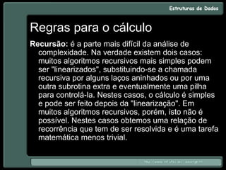 Regras para o cálculo
Recursão: é a parte mais difícil da análise de
complexidade. Na verdade existem dois casos:
muitos algoritmos recursivos mais simples podem
ser "linearizados", substituindo-se a chamada
recursiva por alguns laços aninhados ou por uma
outra subrotina extra e eventualmente uma pilha
para controlá-la. Nestes casos, o cálculo é simples
e pode ser feito depois da "linearização". Em
muitos algoritmos recursivos, porém, isto não é
possível. Nestes casos obtemos uma relação de
recorrência que tem de ser resolvida e é uma tarefa
matemática menos trivial.
 