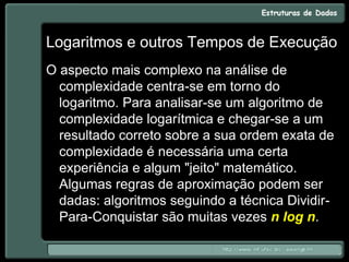 Logaritmos e outros Tempos de Execução
O aspecto mais complexo na análise de
complexidade centra-se em torno do
logaritmo. Para analisar-se um algoritmo de
complexidade logarítmica e chegar-se a um
resultado correto sobre a sua ordem exata de
complexidade é necessária uma certa
experiência e algum "jeito" matemático.
Algumas regras de aproximação podem ser
dadas: algoritmos seguindo a técnica Dividir-
Para-Conquistar são muitas vezes n log n.
 