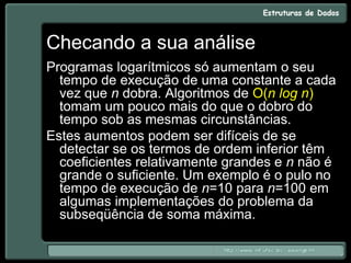 Checando a sua análise
Programas logarítmicos só aumentam o seu
tempo de execução de uma constante a cada
vez que n dobra. Algoritmos de O(n log n)
tomam um pouco mais do que o dobro do
tempo sob as mesmas circunstâncias.
Estes aumentos podem ser difíceis de se
detectar se os termos de ordem inferior têm
coeficientes relativamente grandes e n não é
grande o suficiente. Um exemplo é o pulo no
tempo de execução de n=10 para n=100 em
algumas implementações do problema da
subseqüência de soma máxima.
 
