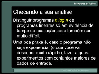 Checando a sua análise
Distinguir programas n log n de
programas lineares só em evidência de
tempo de execução pode também ser
muito difícil.
Uma boa praxe é, caso o programa não
seja exponencial (o que você vai
descobrir muito rápido), fazer alguns
experimentos com conjuntos maiores de
dados de entrada.
 