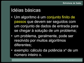 Idéias básicas
• Um algoritmo é um conjunto finito de
passos que devem ser seguidos com
um conjunto de dados de entrada para
se chegar à solução de um problema;
• um problema, geralmente, pode ser
resolvido por muitos algoritmos
diferentes;
• exemplo: cálculo da potência xn de um
número inteiro x.
 