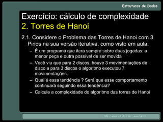 Exercício: cálculo de complexidade
2. Torres de Hanoi
2.1. Considere o Problema das Torres de Hanoi com 3
Pinos na sua versão iterativa, como visto em aula:
– É um programa que itera sempre sobre duas jogadas: a
menor peça e outra possível de ser movida
– Você viu que para 2 discos, houve 3 movimentações de
disco e para 3 discos o algoritmo executou 7
movimentações.
– Qual é essa tendência ? Será que esse comportamento
continuará seguindo essa tendência?
– Calcule a complexidade do algoritmo das torres de Hanoi
 