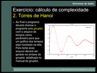 Exercício: cálculo de complexidade
2. Torres de Hanoi
– Ao final o programa
deverá chamar o
programa unix gnuplot
com o arquivo de
tempos como
parâmetro para que
um gráfico dos tempos
seja mostrado na tela.
Para tanto esse
arquivo deverá ser
gerado na sintaxe do
gnuplot, detalhada no
manual do gnuplot.
 