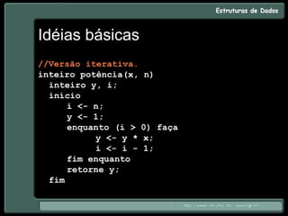 Idéias básicas
//Versão iterativa.
inteiro potência(x, n)
inteiro y, i;
início
i <- n;
y <- 1;
enquanto (i > 0) faça
y <- y * x;
i <- i - 1;
fim enquanto
retorne y;
fim
 