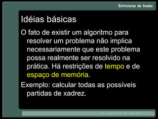 Idéias básicas
O fato de existir um algoritmo para
resolver um problema não implica
necessariamente que este problema
possa realmente ser resolvido na
prática. Há restrições de tempo e de
espaço de memória.
Exemplo: calcular todas as possíveis
partidas de xadrez.
 