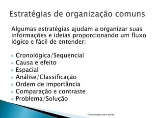 Algumas estratégias ajudam a organizar suas
informações e ideias proporcionando um fluxo
lógico e fácil de entender:

   Cronológica/Sequencial
   Causa e efeito
   Espacial
   Análise/Classificação
   Ordem de importância
   Comparação e contraste
   Problema/Solução

                             Comunicação oral e escrita
 
