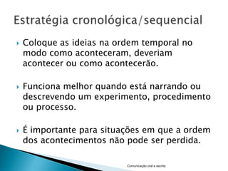    Coloque as ideias na ordem temporal no
    modo como aconteceram, deveriam
    acontecer ou como acontecerão.

   Funciona melhor quando está narrando ou
    descrevendo um experimento, procedimento
    ou processo.

   É importante para situações em que a ordem
    dos acontecimentos não pode ser perdida.

                           Comunicação oral e escrita
 