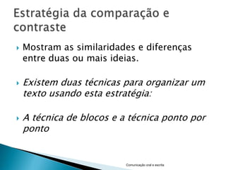    Mostram as similaridades e diferenças
    entre duas ou mais ideias.

   Existem duas técnicas para organizar um
    texto usando esta estratégia:

   A técnica de blocos e a técnica ponto por
    ponto


                           Comunicação oral e escrita
 