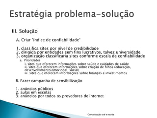 III. Solução
  A. Criar "índice de confiabilidade―

  1. classifica sites por nível de credibilidade
  2. dirigida por entidades sem fins lucrativos, talvez universidade
  3. organização classificaria sites conforme escala de confiabilidade
   a. Prioridades
      i. sites que oferecem informações sobre saúde e cuidados de saúde
      ii. sites que oferecem informações sobre criação de filhos (educação,
      desenvolvimento emocional, social)
      iii. sites que oferecem informações sobre finanças e investimentos

 B. Fazer campanha de sensibilização

 1. anúncios públicos
 2. aulas em escolas
 3. anúncios por todos os provedores de Internet



                                              Comunicação oral e escrita
 