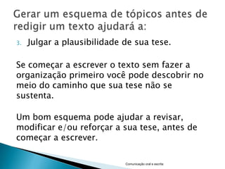 3.   Julgar a plausibilidade de sua tese.

Se começar a escrever o texto sem fazer a
organização primeiro você pode descobrir no
meio do caminho que sua tese não se
sustenta.

Um bom esquema pode ajudar a revisar,
modificar e/ou reforçar a sua tese, antes de
começar a escrever.

                             Comunicação oral e escrita
 