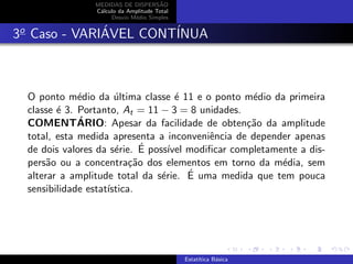 MEDIDAS DE DISPERS˜AO
C´alculo da Amplitude Total
Desvio M´edio Simples
3o
Caso - VARI´AVEL CONT´INUA
O ponto m´edio da ´ultima classe ´e 11 e o ponto m´edio da primeira
classe ´e 3. Portanto, At = 11 − 3 = 8 unidades.
COMENT´ARIO: Apesar da facilidade de obten¸c˜ao da amplitude
total, esta medida apresenta a inconveniˆencia de depender apenas
de dois valores da s´erie. ´E poss´ıvel modiﬁcar completamente a dis-
pers˜ao ou a concentra¸c˜ao dos elementos em torno da m´edia, sem
alterar a amplitude total da s´erie. ´E uma medida que tem pouca
sensibilidade estat´ıstica.
Estat´ıtica B´asica
 