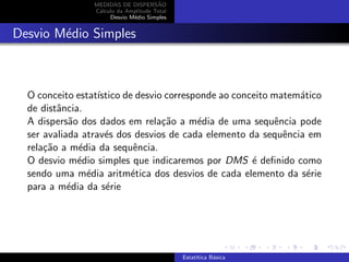 MEDIDAS DE DISPERS˜AO
C´alculo da Amplitude Total
Desvio M´edio Simples
Desvio M´edio Simples
O conceito estat´ıstico de desvio corresponde ao conceito matem´atico
de distˆancia.
A dispers˜ao dos dados em rela¸c˜ao a m´edia de uma sequˆencia pode
ser avaliada atrav´es dos desvios de cada elemento da sequˆencia em
rela¸c˜ao a m´edia da sequˆencia.
O desvio m´edio simples que indicaremos por DMS ´e deﬁnido como
sendo uma m´edia aritm´etica dos desvios de cada elemento da s´erie
para a m´edia da s´erie
Estat´ıtica B´asica
 