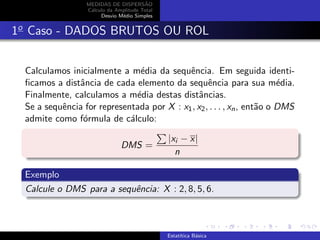 MEDIDAS DE DISPERS˜AO
C´alculo da Amplitude Total
Desvio M´edio Simples
1o
Caso - DADOS BRUTOS OU ROL
Calculamos inicialmente a m´edia da sequˆencia. Em seguida identi-
ﬁcamos a distˆancia de cada elemento da sequˆencia para sua m´edia.
Finalmente, calculamos a m´edia destas distˆancias.
Se a sequˆencia for representada por X : x1, x2, . . . , xn, ent˜ao o DMS
admite como f´ormula de c´alculo:
DMS =
|xi − x|
n
Exemplo
Calcule o DMS para a sequˆencia: X : 2, 8, 5, 6.
Estat´ıtica B´asica
 