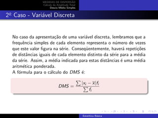 MEDIDAS DE DISPERS˜AO
C´alculo da Amplitude Total
Desvio M´edio Simples
2o
Caso - Vari´avel Discreta
No caso da apresenta¸c˜ao de uma vari´avel discreta, lembramos que a
frequˆencia simples de cada elemento representa o n´umero de vezes
que este valor ﬁgura na s´erie. Conseq¨uentemente, haver´a repeti¸c˜oes
de distˆancias iguais de cada elemento distinto da s´erie para a m´edia
da s´erie. Assim, a m´edia indicada para estas distˆancias ´e uma m´edia
aritm´etica ponderada.
A f´ormula para o c´alculo do DMS ´e:
DMS =
|xi − x|fi
fi
Estat´ıtica B´asica
 