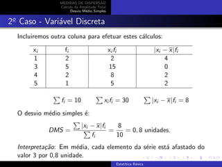 MEDIDAS DE DISPERS˜AO
C´alculo da Amplitude Total
Desvio M´edio Simples
2o
Caso - Vari´avel Discreta
Incluiremos outra coluna para efetuar estes c´alculos:
xi fi xi fi |xi − x|fi
1 2 2 4
3 5 15 0
4 2 8 2
5 1 5 2
fi = 10 xi fi = 30 |xi − x|fi = 8
O desvio m´edio simples ´e:
DMS =
|xi − x|fi
fi
=
8
10
= 0, 8 unidades.
Interpreta¸c˜ao: Em m´edia, cada elemento da s´erie est´a afastado do
valor 3 por 0,8 unidade.
Estat´ıtica B´asica
 