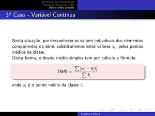 MEDIDAS DE DISPERS˜AO
C´alculo da Amplitude Total
Desvio M´edio Simples
3o
Caso - Vari´avel Cont´ınua
Nesta situa¸c˜ao, por desconhecer os valores individuais dos elementos
componentes da s´erie, substituiremos estes valores xi , pelos pontos
m´edios de classe.
Desta forma, o desvio m´edio simples tem por c´alculo a f´ormula:
DMS =
|xi − x|fi
fi
onde xi ´e o ponto m´edio da classe i.
Estat´ıtica B´asica
 