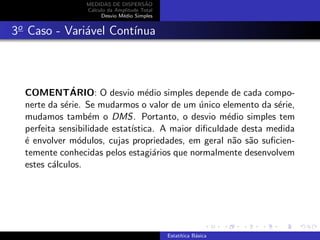 MEDIDAS DE DISPERS˜AO
C´alculo da Amplitude Total
Desvio M´edio Simples
3o
Caso - Vari´avel Cont´ınua
COMENT´ARIO: O desvio m´edio simples depende de cada compo-
nerte da s´erie. Se mudarmos o valor de um ´unico elemento da s´erie,
mudamos tamb´em o DMS. Portanto, o desvio m´edio simples tem
perfeita sensibilidade estat´ıstica. A maior diﬁculdade desta medida
´e envolver m´odulos, cujas propriedades, em geral n˜ao s˜ao suﬁcien-
temente conhecidas pelos estagi´arios que normalmente desenvolvem
estes c´alculos.
Estat´ıtica B´asica
 