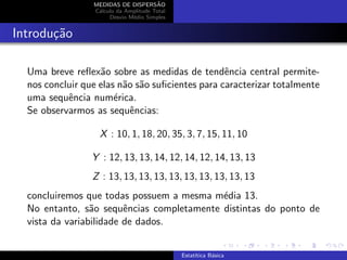MEDIDAS DE DISPERS˜AO
C´alculo da Amplitude Total
Desvio M´edio Simples
Introdu¸c˜ao
Uma breve reﬂex˜ao sobre as medidas de tendˆencia central permite-
nos concluir que elas n˜ao s˜ao suﬁcientes para caracterizar totalmente
uma sequˆencia num´erica.
Se observarmos as sequˆencias:
X : 10, 1, 18, 20, 35, 3, 7, 15, 11, 10
Y : 12, 13, 13, 14, 12, 14, 12, 14, 13, 13
Z : 13, 13, 13, 13, 13, 13, 13, 13, 13, 13
concluiremos que todas possuem a mesma m´edia 13.
No entanto, s˜ao sequˆencias completamente distintas do ponto de
vista da variabilidade de dados.
Estat´ıtica B´asica
 
