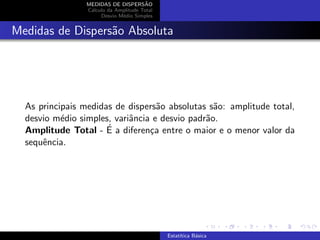 MEDIDAS DE DISPERS˜AO
C´alculo da Amplitude Total
Desvio M´edio Simples
Medidas de Dispers˜ao Absoluta
As principais medidas de dispers˜ao absolutas s˜ao: amplitude total,
desvio m´edio simples, variˆancia e desvio padr˜ao.
Amplitude Total - ´E a diferen¸ca entre o maior e o menor valor da
sequˆencia.
Estat´ıtica B´asica
 