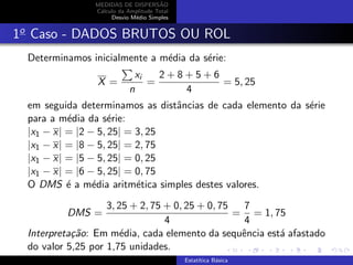 MEDIDAS DE DISPERS˜AO
C´alculo da Amplitude Total
Desvio M´edio Simples
1o
Caso - DADOS BRUTOS OU ROL
Determinamos inicialmente a m´edia da s´erie:
X =
xi
n
=
2 + 8 + 5 + 6
4
= 5, 25
em seguida determinamos as distˆancias de cada elemento da s´erie
para a m´edia da s´erie:
|x1 − x| = |2 − 5, 25| = 3, 25
|x1 − x| = |8 − 5, 25| = 2, 75
|x1 − x| = |5 − 5, 25| = 0, 25
|x1 − x| = |6 − 5, 25| = 0, 75
O DMS ´e a m´edia aritm´etica simples destes valores.
DMS =
3, 25 + 2, 75 + 0, 25 + 0, 75
4
=
7
4
= 1, 75
Interpreta¸c˜ao: Em m´edia, cada elemento da sequˆencia est´a afastado
do valor 5,25 por 1,75 unidades.
Estat´ıtica B´asica
 