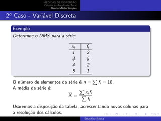 MEDIDAS DE DISPERS˜AO
C´alculo da Amplitude Total
Desvio M´edio Simples
2o
Caso - Vari´avel Discreta
Exemplo
Determine o DMS para a s´erie:
xi fi
1 2
3 5
4 2
5 1
O n´umero de elementos da s´erie ´e n = fi = 10.
A m´edia da s´erie ´e:
X =
xi fi
fi
Usaremos a disposi¸c˜ao da tabela, acrescentando novas colunas para
a resolu¸c˜ao dos c´alculos.
Estat´ıtica B´asica
 