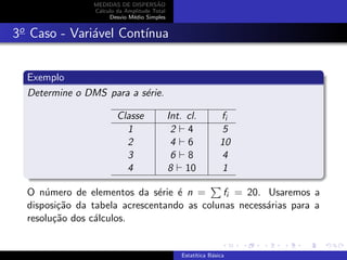 MEDIDAS DE DISPERS˜AO
C´alculo da Amplitude Total
Desvio M´edio Simples
3o
Caso - Vari´avel Cont´ınua
Exemplo
Determine o DMS para a s´erie.
Classe Int. cl. fi
1 2 4 5
2 4 6 10
3 6 8 4
4 8 10 1
O n´umero de elementos da s´erie ´e n = fi = 20. Usaremos a
disposi¸c˜ao da tabela acrescentando as colunas necess´arias para a
resolu¸c˜ao dos c´alculos.
Estat´ıtica B´asica
 