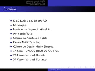 MEDIDAS DE DISPERS˜AO
C´alculo da Amplitude Total
Desvio M´edio Simples
Sum´ario
MEDIDAS DE DISPERS˜AO
Introdu¸c˜ao;
Medidas de Dispers˜ao Absoluta;
Amplitude Total;
C´alculo da Amplitude Total;
Desvio M´edio Simples;
C´alculo do Desvio M´edio Simples:
1o Caso - DADOS BRUTOS OU ROL
2o Caso - Vari´avel Discreta
3o Caso - Vari´avel Cont´ınua
Estat´ıtica B´asica
 