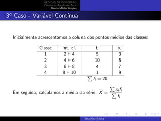 MEDIDAS DE DISPERS˜AO
C´alculo da Amplitude Total
Desvio M´edio Simples
3o
Caso - Vari´avel Cont´ınua
Inicialmente acrescentamos a coluna dos pontos m´edios das classes:
Classe Int. cl. fi xi
1 2 4 5 3
2 4 6 10 5
3 6 8 4 7
4 8 10 1 9
fi = 20
Em seguida, calculamos a m´edia da s´erie: X =
xi fi
fi
Estat´ıtica B´asica
 