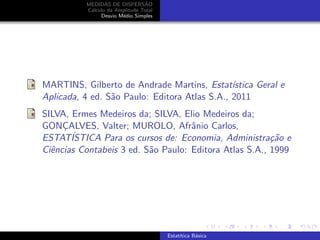 MEDIDAS DE DISPERS˜AO
C´alculo da Amplitude Total
Desvio M´edio Simples
MARTINS, Gilberto de Andrade Martins, Estat´ıstica Geral e
Aplicada, 4 ed. S˜ao Paulo: Editora Atlas S.A., 2011
SILVA, Ermes Medeiros da; SILVA, Elio Medeiros da;
GONC¸ALVES, Valter; MUROLO, Afrˆanio Carlos,
ESTAT´ISTICA Para os cursos de: Economia, Administra¸c˜ao e
Ciˆencias Contabeis 3 ed. S˜ao Paulo: Editora Atlas S.A., 1999
Estat´ıtica B´asica
 