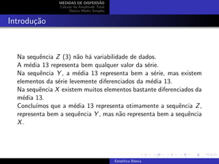 MEDIDAS DE DISPERS˜AO
C´alculo da Amplitude Total
Desvio M´edio Simples
Introdu¸c˜ao
Na sequˆencia Z (3) n˜ao h´a variabilidade de dados.
A m´edia 13 representa bem qualquer valor da s´erie.
Na sequˆencia Y , a m´edia 13 representa bem a s´erie, mas existem
elementos da s´erie levemente diferenciados da m´edia 13.
Na sequˆencia X existem muitos elementos bastante diferenciados da
m´edia 13.
Conclu´ımos que a m´edia 13 representa otimamente a sequˆencia Z,
representa bem a sequˆencia Y , mas n˜ao representa bem a sequˆencia
X.
Estat´ıtica B´asica
 