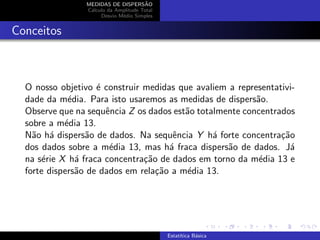 MEDIDAS DE DISPERS˜AO
C´alculo da Amplitude Total
Desvio M´edio Simples
Conceitos
O nosso objetivo ´e construir medidas que avaliem a representativi-
dade da m´edia. Para isto usaremos as medidas de dispers˜ao.
Observe que na sequˆencia Z os dados est˜ao totalmente concentrados
sobre a m´edia 13.
N˜ao h´a dispers˜ao de dados. Na sequˆencia Y h´a forte concentra¸c˜ao
dos dados sobre a m´edia 13, mas h´a fraca dispers˜ao de dados. J´a
na s´erie X h´a fraca concentra¸c˜ao de dados em torno da m´edia 13 e
forte dispers˜ao de dados em rela¸c˜ao a m´edia 13.
Estat´ıtica B´asica
 