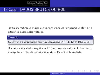 MEDIDAS DE DISPERS˜AO
C´alculo da Amplitude Total
Desvio M´edio Simples
1o
Caso - DADOS BRUTOS OU ROL
Basta identiﬁcar o maior e o menor valor da sequˆencia e efetuar a
diferen¸ca entre estes valores.
Exemplo
Determine a amplitude total da sequˆencia X : 11, 12, 9, 10, 10, 15.
O maior valor desta sequˆencia ´e 15 e o menor valor ´e 9. Portanto,
a amplitude total da sequˆencia ´e At = 15 − 9 = 6 unidades.
Estat´ıtica B´asica
 