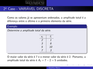 MEDIDAS DE DISPERS˜AO
C´alculo da Amplitude Total
Desvio M´edio Simples
2o
Caso - VARI´AVEL DISCRETA
Como os valores j´a se apresentam ordenados, a amplitude total ´e a
diferen¸ca entre o ´ultimo e o primeiro elemento da s´erie.
Exemplo
Determine a amplitude total da s´erie.
xi fi
2 1
3 6
5 10
7 3
O maior valor da s´erie ´e 7 e o menor valor da s´erie ´e 2. Portanto, a
amplitude total da s´erie ´e At = 7 − 2 = 5 unidades.
Estat´ıtica B´asica
 