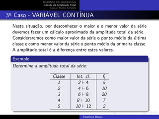 MEDIDAS DE DISPERS˜AO
C´alculo da Amplitude Total
Desvio M´edio Simples
3o
Caso - VARI´AVEL CONT´INUA
Nesta situa¸c˜ao, por desconhecer o maior e o menor valor da s´erie
devemos fazer um c´alculo aproximado da amplitude total da s´erie.
Consideraremos como maior valor da s´erie o ponto m´edio da ´ultima
classe e como menor valor da s´erie o ponto m´edio da primeira classe.
A amplitude total ´e a diferen¸ca entre estes valores.
Exemplo
Determine a amplitude total da s´erie:
Classe Int. cl. fi
1 2 4 5
2 4 6 10
3 6 8 20
4 8 10 7
5 10 12 2
Estat´ıtica B´asica
 