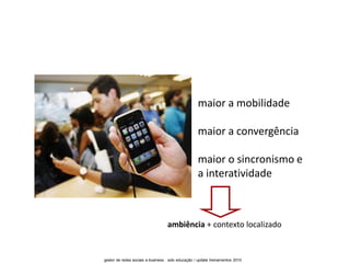 maior a mobilidade

                                                    maior a convergência

                                                    maior o sincronismo e
                                                    a interatividade



                                   ambiência + contexto localizado


gestor de redes sociais e-business . solo educação / update treinamentos 2010
 