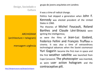 grupo de jovens arquitetos em Londres
           Design, Sociedade e
                        Cultura
                                           It was a time of radical change.
                                           Politics had skipped a generation when   John F.
                                           Kennedy      was elected president of the United
                                           States in 1960.
                                                       Michel Foucault, Roland
                                           The theories of
                                           Barthes and Claude Lévi-Strauss were
                 ARCHIGRAM                 igniting the intelligentsia;
    (architecture + telegram)              as were the films of Jean-Luc Godard,
                                           Federico Fellini and François Truffaut in
           mensagem urgência               cinema. It was also a time of extraordinary
                                           technological advances when the Soviet cosmonaut
                                           Yuri Gagarin became the first man in space and
                                           the first weather satellite was launched from
                                           Cape Canaveral. The photocopier was invented,
                                           as were laser action hologram and the

http://designmuseum.org/design/archigram
                                           contraceptive pill.
 