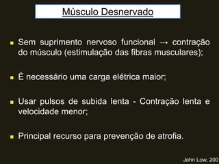 Músculo Desnervado
John Low, 2001
 Sem suprimento nervoso funcional → contração
do músculo (estimulação das fibras musculares);
 É necessário uma carga elétrica maior;
 Usar pulsos de subida lenta - Contração lenta e
velocidade menor;
 Principal recurso para prevenção de atrofia.
 