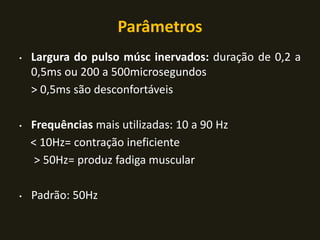 Parâmetros
• Largura do pulso músc inervados: duração de 0,2 a
0,5ms ou 200 a 500microsegundos
> 0,5ms são desconfortáveis
• Frequências mais utilizadas: 10 a 90 Hz
< 10Hz= contração ineficiente
> 50Hz= produz fadiga muscular
• Padrão: 50Hz
 