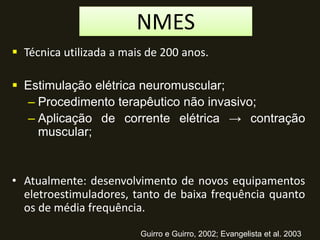  Técnica utilizada a mais de 200 anos.
 Estimulação elétrica neuromuscular;
– Procedimento terapêutico não invasivo;
– Aplicação de corrente elétrica → contração
muscular;
• Atualmente: desenvolvimento de novos equipamentos
eletroestimuladores, tanto de baixa frequência quanto
os de média frequência.
Guirro e Guirro, 2002; Evangelista et al. 2003
NMES
 
