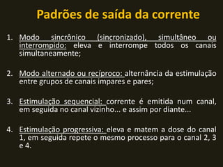 Padrões de saída da corrente
1. Modo sincrônico (sincronizado), simultâneo ou
interrompido: eleva e interrompe todos os canais
simultaneamente;
2. Modo alternado ou recíproco: alternância da estimulação
entre grupos de canais impares e pares;
3. Estimulação sequencial: corrente é emitida num canal,
em seguida no canal vizinho... e assim por diante...
4. Estimulação progressiva: eleva e matem a dose do canal
1, em seguida repete o mesmo processo para o canal 2, 3
e 4.
 