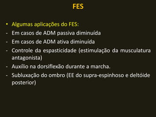 FES
• Algumas aplicações do FES:
- Em casos de ADM passiva diminuída
- Em casos de ADM ativa diminuída
- Controle da espasticidade (estimulação da musculatura
antagonista)
- Auxílio na dorsiflexão durante a marcha.
- Subluxação do ombro (EE do supra-espinhoso e deltóide
posterior)
 