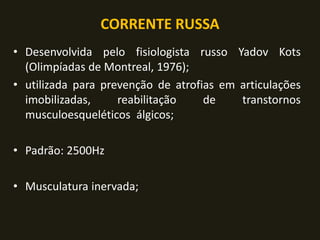 CORRENTE RUSSA
• Desenvolvida pelo fisiologista russo Yadov Kots
(Olimpíadas de Montreal, 1976);
• utilizada para prevenção de atrofias em articulações
imobilizadas, reabilitação de transtornos
musculoesqueléticos álgicos;
• Padrão: 2500Hz
• Musculatura inervada;
 