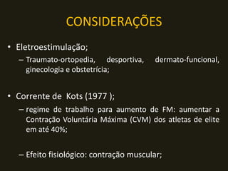 CONSIDERAÇÕES
• Eletroestimulação;
– Traumato-ortopedia, desportiva, dermato-funcional,
ginecologia e obstetrícia;
• Corrente de Kots (1977 );
– regime de trabalho para aumento de FM: aumentar a
Contração Voluntária Máxima (CVM) dos atletas de elite
em até 40%;
– Efeito fisiológico: contração muscular;
 